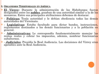    El Virrey: Durante la administración de los Habsburgos fueron
    designados entre los nobles, gozaban de una autoridad similar a la de los
    monarcas. Entre sus principales atribuciones debemos de destacar:
   - Políticas: Tenía autoridad y le debían obediencia todas las demás
    autoridades del Virreinato.
   - Legislativas: Estaba facultado para dictar bandos, instrucciones,
    reglamentos destinados a los demás funcionarios y a la población en
    general.
   - Administrativas: Le correspondía fundamentalmente manejar las
    rentas reales y cobrar los impuestos, además, nombrar funcionarios
    subalternos.
   - Judiciales: Presidía la Real Audiencia. Las decisiones del Virrey eran
    apelables ante la Real Audiencia.
 