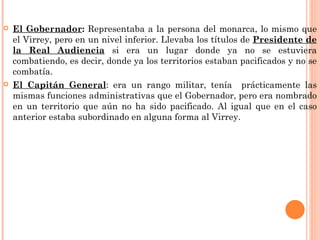    El Gobernador: Representaba a la persona del monarca, lo mismo que
    el Virrey, pero en un nivel inferior. Llevaba los títulos de Presidente de
    la Real Audiencia si era un lugar donde ya no se estuviera
    combatiendo, es decir, donde ya los territorios estaban pacificados y no se
    combatía.
   El Capitán General: era un rango militar, tenía prácticamente las
    mismas funciones administrativas que el Gobernador, pero era nombrado
    en un territorio que aún no ha sido pacificado. Al igual que en el caso
    anterior estaba subordinado en alguna forma al Virrey.
 
