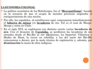    La política económica de los Habsburgos, fue el “Mercantilismo”, basado
    en la creencia de que el acopio de metales preciosos originaba el
    enriquecimiento de una nación.
   Por ello, los españoles, al establecerse aquí, comenzaron inmediatamente
    el laboreo de minas y/o lavaderos de oro. Tal es el caso de Marga-
    Marga y otros en Chile.
   En el siglo XVI, se explotaron con distinta suerte varios lavaderos de
    oro. Con el desastre de Curalaba, se perdieron los lavaderos de oro
    situados desde el Bío-Bío al sur (Quilacoya, La Imperial, Villarrica y
    Madre de Dios), la tierra en rebeldía, y los del norte del Bío-Bío
    comenzaron a decaer, por la mala técnica de explotación y, además, por
    disminución la mano de obra indígena.
 
