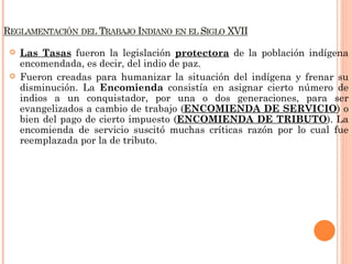    Las Tasas fueron la legislación protectora de la población indígena
    encomendada, es decir, del indio de paz.
   Fueron creadas para humanizar la situación del indígena y frenar su
    disminución. La Encomienda consistía en asignar cierto número de
    indios a un conquistador, por una o dos generaciones, para ser
    evangelizados a cambio de trabajo (ENCOMIENDA DE SERVICIO) o
    bien del pago de cierto impuesto (ENCOMIENDA DE TRIBUTO). La
    encomienda de servicio suscitó muchas críticas razón por lo cual fue
    reemplazada por la de tributo.
 