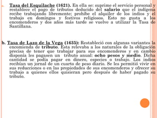 a.   Tasa del Esquilache (1621). En ella se: suprime el servicio personal y
     restablece el pago de tributos deducido del salario que el indígena
     recibe trabajando libremente; prohíbe el alquiler de los indios y el
     trabajo en domingos y festivos religiosos. Esto no gusta a los
     encomenderos y dos años más tarde se vuelve a utilizar la Tasa de
     Santillana.


b. Tasa de Lazo de la Vega (1635): Restableció con algunas variantes la
    encomienda de tributo. Esta relevaba a los naturales de la obligación
    precisa de tener que trabajar para sus encomenderos y en cambio
    disponía les pagasen un tributo anual: ocho pesos y medio. Dicha
    cantidad se podía pagar en dinero, especies o trabajo. Los indios
    recibían un jornal de un cuarto de peso diario. Se les permitió vivir en
    sus reducciones o en las propiedades de sus encomenderos y ofrecer su
    trabajo a quienes ellos quisieran pero después de haber pagado su
    tributo.
 