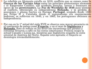    La rebelión en Alemania estalla en 1618, conflicto que se conoce como la
    Guerra de los Treinta Años entre los príncipes protestantes alemanes
    y el Emperador Católico, allí acudirán daneses, suecos y franceses en
    apoyo de los protestantes. La Paz de Westfalia de 1648 puso término
    al conflicto, obteniendo su independencia Holanda, y la pérdida de
    posesiones y plazas fuertes en Europa; Portugal, ocupado desde 1580
    por Felipe II y Cataluña donde el regionalismo era enormemente
    poderoso, se sublevan en 1640, y en 1665, los portugueses obtienen su
    independencia.

   Por eso en la 1ª mitad del siglo XVII se observa una mayor presencia en
    el continente de países como Francia, y en el mar de Inglaterra y
    Holanda. Esto se refleja en las diver-sas incursiones que piratas y
    corsarios llevaron a cabo en las costas americanas: Francia ocupa la
    actual Canadá y Luisia-na, mientras que Inglaterra ocupaba la costa
    oriental de América del Norte. España está agotada; el Imperio se
    desintegra irremediablemente.
 