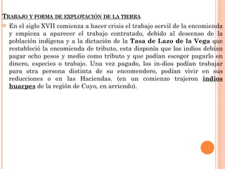    En el siglo XVII comienza a hacer crisis el trabajo servil de la encomienda
    y empieza a aparecer el trabajo contratado, debido al descenso de la
    población indígena y a la dictación de la Tasa de Lazo de la Vega que
    restableció la encomienda de tributo, esta disponía que los indios debían
    pagar ocho pesos y medio como tributo y que podían escoger pagarlo en
    dinero, especies o trabajo. Una vez pagado, los in-dios podían trabajar
    para otra persona distinta de su encomendero, podían vivir en sus
    reducciones o en las Haciendas. (en un comienzo trajeron indios
    huarpes de la región de Cuyo, en arriendo).
 