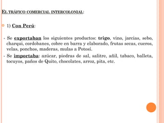    1) Con Perú:

- Se exportaban los siguientes productos: trigo, vino, jarcias, sebo,
  charqui, cordobanes, cobre en barra y elaborado, frutas secas, cueros,
  velas, ponchos, maderas, mulas a Potosí.
- Se importaba: azúcar, piedras de sal, salitre, añil, tabaco, balleta,
  tocuyos, paños de Quito, chocolates, arroz, pita, etc.
 