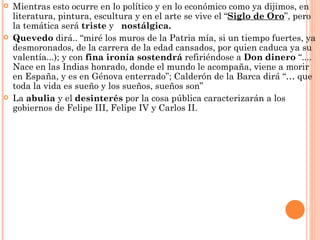    Mientras esto ocurre en lo político y en lo económico como ya dijimos, en
    literatura, pintura, escultura y en el arte se vive el “Siglo de Oro”, pero
    la temática será triste y nostálgica.
   Quevedo dirá.. “miré los muros de la Patria mía, si un tiempo fuertes, ya
    desmoronados, de la carrera de la edad cansados, por quien caduca ya su
    valentía...); y con fina ironía sostendrá refiriéndose a Don dinero “....
    Nace en las Indias honrado, donde el mundo le acompaña, viene a morir
    en España, y es en Génova enterrado”; Calderón de la Barca dirá “… que
    toda la vida es sueño y los sueños, sueños son”
   La abulia y el desinterés por la cosa pública caracterizarán a los
    gobiernos de Felipe III, Felipe IV y Carlos II.
 