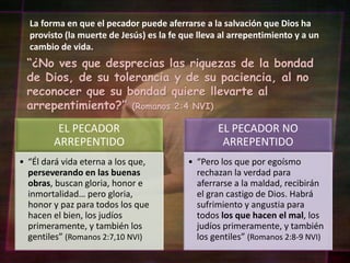 La forma en que el pecador puede aferrarse a la salvación que Dios ha
provisto (la muerte de Jesús) es la fe que lleva al arrepentimiento y a un
cambio de vida.
“¿No ves que desprecias las riquezas de la bondad
de Dios, de su tolerancia y de su paciencia, al no
reconocer que su bondad quiere llevarte al
arrepentimiento?” (Romanos 2:4 NVI)
EL PECADOR
ARREPENTIDO
• “Él dará vida eterna a los que,
perseverando en las buenas
obras, buscan gloria, honor e
inmortalidad… pero gloria,
honor y paz para todos los que
hacen el bien, los judíos
primeramente, y también los
gentiles” (Romanos 2:7,10 NVI)
EL PECADOR NO
ARREPENTIDO
• “Pero los que por egoísmo
rechazan la verdad para
aferrarse a la maldad, recibirán
el gran castigo de Dios. Habrá
sufrimiento y angustia para
todos los que hacen el mal, los
judíos primeramente, y también
los gentiles” (Romanos 2:8-9 NVI)
 