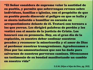 “El Señor considera de supremo valor la santidad de
su pueblo, y permite que sobrevengan reveses sobre
individuos, familias e iglesias, con el propósito de que
su pueblo pueda discernir el peligro en que se halla y
se sienta inducido a humillar su corazón en
arrepentimiento delante de él. Tratará con ternura a
los que yerran. Les dirigirá palabras de perdón y los
vestirá con el manto de la justicia de Cristo. Los
honrará con su presencia. Hoy, en el gran día de la
expiación, es nuestro deber confesar nuestros
pecados y reconocer la misericordia y el amor de Dios
al perdonar nuestras transgresiones. Agradezcamos a
Dios por las amonestaciones que nos ha dado para
salvarnos de nuestros perversos caminos. Ofrezcamos
un testimonio de su bondad manifestando un cambio
en nuestra vida”
E.G.W. (Hijos e hijas de Dios, pg. 263)
 