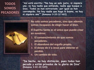 “De hecho, no hay distinción, pues todos han
pecado y están privados de la gloria de Dios”
(Romanos 3:22-23 NVI)
“Así está escrito: "No hay un solo justo, ni siquiera
uno; no hay nadie que entienda, nadie que busque a
Dios. Todos se han extraviado; por igual se han
corrompido. No hay nadie que haga lo bueno, no hay
ni siquiera uno“” (Romanos 3:10-12 NVI)
No solo somos pecadores, sino que además
somos incapaces de elegir hacer el bien.
El Espíritu Santo es el único que puede crear
en nosotros:
1. El convencimiento de que somos
pecadores.
2. El abandono del orgullo propio.
3. El deseo de ir a Jesús para obtener el
perdón.
4. Un cambio de vida.
TODOS
SOMOS
PECADORES
 