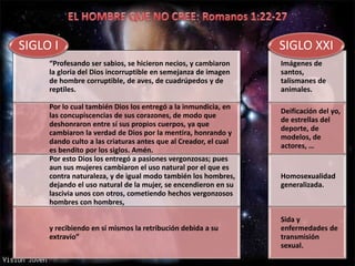 “Profesando ser sabios, se hicieron necios, y cambiaron
la gloria del Dios incorruptible en semejanza de imagen
de hombre corruptible, de aves, de cuadrúpedos y de
reptiles.
Por lo cual también Dios los entregó a la inmundicia, en
las concupiscencias de sus corazones, de modo que
deshonraron entre sí sus propios cuerpos, ya que
cambiaron la verdad de Dios por la mentira, honrando y
dando culto a las criaturas antes que al Creador, el cual
es bendito por los siglos. Amén.
Por esto Dios los entregó a pasiones vergonzosas; pues
aun sus mujeres cambiaron el uso natural por el que es
contra naturaleza, y de igual modo también los hombres,
dejando el uso natural de la mujer, se encendieron en su
lascivia unos con otros, cometiendo hechos vergonzosos
hombres con hombres,
y recibiendo en sí mismos la retribución debida a su
extravío”
SIGLO I
Imágenes de
santos,
talismanes de
animales.
Deificación del yo,
de estrellas del
deporte, de
modelos, de
actores, …
Homosexualidad
generalizada.
Sida y
enfermedades de
transmisión
sexual.
SIGLO XXI
 