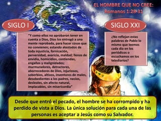 “Y como ellos no aprobaron tener en
cuenta a Dios, Dios los entregó a una
mente reprobada, para hacer cosas que
no convienen; estando atestados de
toda injusticia, fornicación,
perversidad, avaricia, maldad; llenos de
envidia, homicidios, contiendas,
engaños y malignidades;
murmuradores, detractores,
aborrecedores de Dios, injuriosos,
soberbios, altivos, inventores de males,
desobedientes a los padres, necios,
desleales, sin afecto natural,
implacables, sin misericordia”
SIGLO I
¿No reflejan estas
palabras de Pablo lo
mismo que leemos
cada día en los
periódicos o
escuchamos en los
telediarios?
SIGLO XXI
Desde que entró el pecado, el hombre se ha corrompido y ha
perdido de vista a Dios. La única solución para cada una de las
personas es aceptar a Jesús como su Salvador.
 