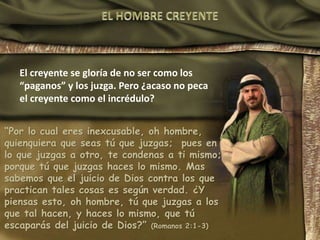 El creyente se gloría de no ser como los
“paganos” y los juzga. Pero ¿acaso no peca
el creyente como el incrédulo?
“Por lo cual eres inexcusable, oh hombre,
quienquiera que seas tú que juzgas; pues en
lo que juzgas a otro, te condenas a ti mismo;
porque tú que juzgas haces lo mismo. Mas
sabemos que el juicio de Dios contra los que
practican tales cosas es según verdad. ¿Y
piensas esto, oh hombre, tú que juzgas a los
que tal hacen, y haces lo mismo, que tú
escaparás del juicio de Dios?” (Romanos 2:1-3)
 