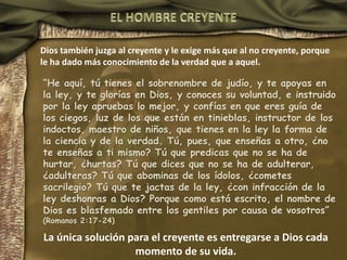 Dios también juzga al creyente y le exige más que al no creyente, porque
le ha dado más conocimiento de la verdad que a aquel.
“He aquí, tú tienes el sobrenombre de judío, y te apoyas en
la ley, y te glorías en Dios, y conoces su voluntad, e instruido
por la ley apruebas lo mejor, y confías en que eres guía de
los ciegos, luz de los que están en tinieblas, instructor de los
indoctos, maestro de niños, que tienes en la ley la forma de
la ciencia y de la verdad. Tú, pues, que enseñas a otro, ¿no
te enseñas a ti mismo? Tú que predicas que no se ha de
hurtar, ¿hurtas? Tú que dices que no se ha de adulterar,
¿adulteras? Tú que abominas de los ídolos, ¿cometes
sacrilegio? Tú que te jactas de la ley, ¿con infracción de la
ley deshonras a Dios? Porque como está escrito, el nombre de
Dios es blasfemado entre los gentiles por causa de vosotros”
(Romanos 2:17-24)
La única solución para el creyente es entregarse a Dios cada
momento de su vida.
 
