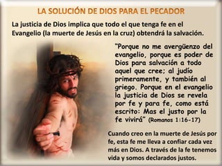 La justicia de Dios implica que todo el que tenga fe en el
Evangelio (la muerte de Jesús en la cruz) obtendrá la salvación.
“Porque no me avergüenzo del
evangelio, porque es poder de
Dios para salvación a todo
aquel que cree; al judío
primeramente, y también al
griego. Porque en el evangelio
la justicia de Dios se revela
por fe y para fe, como está
escrito: Mas el justo por la
fe vivirá” (Romanos 1:16-17)
Cuando creo en la muerte de Jesús por
fe, esta fe me lleva a confiar cada vez
más en Dios. A través de la fe tenemos
vida y somos declarados justos.
 