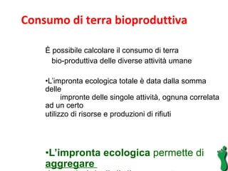 È possibile calcolare il consumo di terra  bio-produttiva delle diverse attività umane  L’impronta ecologica totale è data dalla somma delle  impronte delle singole attività, ognuna correlata ad un certo  utilizzo di risorse e produzioni di rifiuti  L’impronta ecologica  permette di  aggregare  impatti globali di diversa natura  Consumo di terra bioproduttiva 