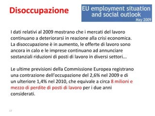 Disoccupazione I dati relativi al 2009 mostrano che i mercati del lavoro continuano a deteriorarsi in reazione alla crisi economica.  La disoccupazione è in aumento, le offerte di lavoro sono ancora in calo e le imprese continuano ad annunciare sostanziali riduzioni di posti di lavoro in diversi settori... Le ultime previsioni della Commissione Europea registrano una contrazione dell’occupazione del 2,6% nel 2009 e di un ulteriore 1,4% nel 2010, che equivale a circa  8 milioni e mezzo di perdite di posti di lavoro  per i due anni considerati. 