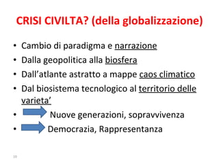 CRISI CIVILTA? (della globalizzazione) Cambio di paradigma e  narrazione Dalla geopolitica alla  biosfera Dall’atlante astratto a mappe  caos climatico Dal biosistema tecnologico al  territorio delle varieta’ Nuove generazioni, sopravvivenza Democrazia, Rappresentanza 