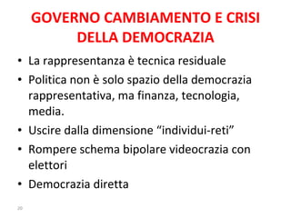 GOVERNO CAMBIAMENTO E CRISI DELLA DEMOCRAZIA La rappresentanza è tecnica residuale Politica non è solo spazio della democrazia rappresentativa, ma finanza, tecnologia, media. Uscire dalla dimensione “individui-reti” Rompere schema bipolare videocrazia con elettori Democrazia diretta 