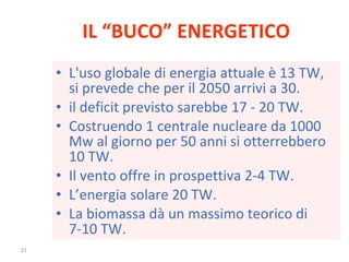 IL “BUCO” ENERGETICO L'uso globale di energia attuale è 13 TW, si prevede che per il 2050 arrivi a 30. il deficit previsto sarebbe 17 - 20 TW. Costruendo 1 centrale nucleare da 1000 Mw al giorno per 50 anni si otterrebbero 10 TW. Il vento offre in prospettiva 2-4 TW. L’energia solare 20 TW. La biomassa dà un massimo teorico di 7-10 TW. 