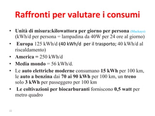 Raffronti per valutare i consumi Unità di misura:kilowattora per giorno per persona  (Mackays)  (kWh/d per persona = lampadina da 40W per 24 ore al giorno) Europa  125 kWh/d  ( 40 kWh/d  per il trasporto;  40 kWh/d al riscaldamento) America =  250 kWh/d Media mondo  = 56 kWh/d.   Le  auto elettriche moderne  consumano  15 kWh  per 100 km, le  auto a benzina  dai  70 ai 90 kWh  per 100 km, un  treno  solo  3 kWh  per passeggero per 100 km  Le coltivazioni per biocarburanti  forniscono  0,5 watt  per metro quadro 
