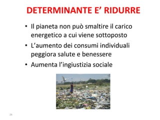 DETERMINANTE E’ RIDURRE Il pianeta non può smaltire il carico energetico a cui viene sottoposto L’aumento dei consumi individuali peggiora salute e benessere Aumenta l’ingiustizia sociale 