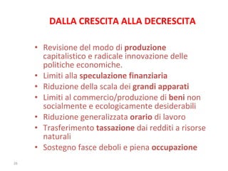 DALLA CRESCITA ALLA DECRESCITA Revisione del modo di  produzione  capitalistico e radicale innovazione delle politiche economiche.  Limiti alla  speculazione finanziaria Riduzione della scala dei  grandi apparati Limiti al commercio/produzione di  beni  non socialmente e ecologicamente desiderabili Riduzione generalizzata  orario  di lavoro Trasferimento  tassazione  dai redditi a risorse naturali Sostegno fasce deboli e piena  occupazione 