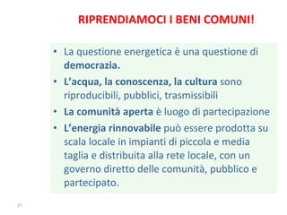 RIPRENDIAMOCI I BENI COMUNI! La questione energetica è una questione di  democrazia. L’acqua, la conoscenza, la cultura  sono riproducibili, pubblici, trasmissibili La comunità aperta  è luogo di partecipazione  L’energia rinnovabile  può essere prodotta su scala locale in impianti di piccola e media taglia e distribuita alla rete locale, con un governo diretto delle comunità, pubblico e partecipato. 
