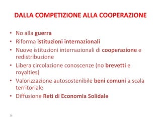 DALLA COMPETIZIONE ALLA COOPERAZIONE No alla  guerra Riforma  istituzioni internazionali Nuove istituzioni internazionali di  cooperazione  e redistribuzione Libera circolazione conoscenze (no  brevetti  e royalties) Valorizzazione autosostenibile  beni comuni  a scala territoriale Diffusione  Reti di Economia Solidale 