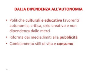 DALLA DIPENDENZA ALL’AUTONOMIA Politiche  culturali e educative  favorenti autonomia, critica, ozio creativo e non dipendenza dalle merci Riforma dei media:limiti alla  pubblicità Cambiamento stili di vita e  consumo 