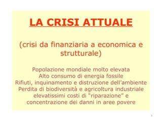 LA CRISI ATTUALE (crisi da finanziaria a economica e strutturale) Popolazione mondiale molto elevata Alto consumo di energia fossile Rifiuti, inquinamento e distruzione dell’ambiente Perdita di biodiversità e agricoltura industriale elevatissimi costi di “riparazione” e concentrazione dei danni in aree povere 