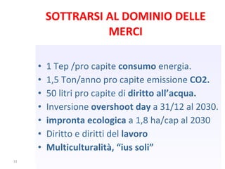 SOTTRARSI AL DOMINIO DELLE MERCI 1 Tep /pro capite  consumo  energia. 1,5 Ton/anno pro capite emissione  CO2. 50 litri pro capite di  diritto all’acqua. Inversione  overshoot day  a 31/12 al 2030. impronta ecologica  a 1,8 ha/cap al 2030 Diritto e diritti del  lavoro Multiculturalità, “ius soli” 
