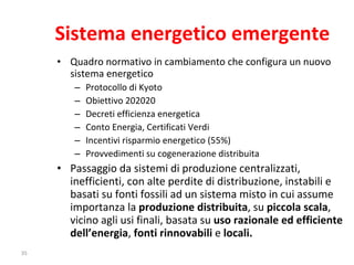 Sistema energetico emergente Quadro normativo in cambiamento che configura un nuovo sistema energetico Protocollo di Kyoto Obiettivo 202020 Decreti efficienza energetica Conto Energia, Certificati Verdi Incentivi risparmio energetico (55%) Provvedimenti su cogenerazione distribuita Passaggio da sistemi di produzione centralizzati, inefficienti, con alte perdite di distribuzione, instabili e basati su fonti fossili ad un sistema misto in cui assume importanza la  produzione distribuita , su  piccola scala , vicino agli usi finali, basata su  uso razionale ed efficiente dell’energia ,  fonti rinnovabili  e  locali. 