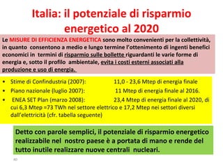 •  Stime di Confindustria (2007):  11,0 - 23,6 Mtep di energia finale •  Piano nazionale (luglio 2007):  11 Mtep di energia finale al 2016. •   ENEA SET Plan (marzo 2008):  23,4 Mtep di energia finale al 2020, di cui 6,3 Mtep =73 TWh nel settore elettrico e 17,2 Mtep nei settori diversi dall’elettricità (cfr. tabella seguente) Italia: il potenziale di risparmio energetico al 2020 Detto con parole semplici, il potenziale di risparmio energetico realizzabile nel  nostro paese è a portata di mano e rende del tutto inutile realizzare nuove centrali  nucleari.  Le  MISURE DI EFFICIENZA ENERGETICA  sono molto convenienti per la collettività, in quanto  consentono a medio e lungo termine l’ottenimento di ingenti benefici economici in  termini di  risparmio sulle bollette  riguardanti le varie forme di energia e, sotto il profilo  ambientale,  evita i costi esterni associati alla produzione e uso di energia.  