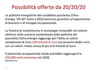 Possibilità offerte da 20/20/20 Le politiche energetiche del cosiddetto pacchetto Clima - Energia “20-20” entro il 2020 potranno garantire un’opportunità di business e di sviluppo occupazionale. La finestra di investimento in tecnologie rinnovabili nel settore elettrico nello scenario condizionato dalle politiche del pacchetto Clima-Energia raggiunge per l’Italia un valore complessivo di circa  100 miliardi di euro  nei prossimi dodici anni, con un valore medio annuo di più di 8 miliardi di euro.  Il potenziale occupazionale totale potrebbe raggiungere le  250.000 unità lavorative  nel 2020. (GSE-Bocconi) 
