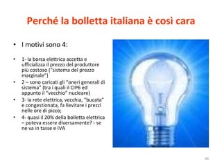 Perché la bolletta italiana è così cara I motivi sono 4: 1- la borsa elettrica accetta e ufficializza il prezzo del produttore più costoso (“sistema del prezzo marginale”) 2 – sono caricati gli “oneri generali di sistema” (tra i quali il CIP6 ed appunto il “vecchio” nucleare) 3- la rete elettrica, vecchia, “bucata” e congestionata, fa lievitare i prezzi nelle ore di picco; 4- quasi il 20% della bolletta elettrica – poteva essere diversamente? - se ne va in tasse e IVA 
