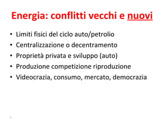 Energia: conflitti vecchi e  nuovi Limiti fisici del ciclo auto/petrolio Centralizzazione o decentramento Proprietà privata e sviluppo (auto) Produzione competizione riproduzione Videocrazia, consumo, mercato, democrazia 
