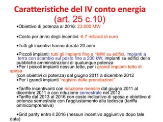 Caratteristiche del IV conto energia  (art. 25 c.10)  Obiettivo di potenza al 2016:  23.000 MW Costo per anno degli incentivi:  6-7 miliardi di euro Tutti gli incentivi hanno durata 20 anni  Piccoli impianti:  tutti gli impianti fino a 1MW su edifici,  impianti a  terra con scambio sul posto fino a 200 kW,  impianti su edifici delle  pubbliche amministrazioni di qualunque potenza  Per i piccoli impianti nessun tetto, per  i grandi impianti tetto di spesa  (con obiettivi di potenza) dal giugno 2011 a dicembre 2012  Per i grandi impianti  “registro delle prenotazioni” Tariffe incentivanti con  riduzione mensile  dal giugno 2011 al  dicembre 2011 e con riduzione  semestrale  nel 2012  Tariffe dal 2013 al 2016 con costo indicativo di spesa e obiettivo di  potenza semestrale con l’aggiustamento alla tedesca (tariffa  omnicomprensiva) Grid parity entro il 2016 (nessun incentivo aggiuntivo dopo tale data)  
