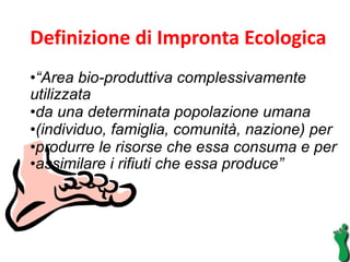 Definizione di Impronta Ecologica  “ Area bio-produttiva complessivamente utilizzata  da una determinata popolazione umana  (individuo, famiglia, comunità, nazione) per  produrre le risorse che essa consuma e per  assimilare i rifiuti che essa produce”  