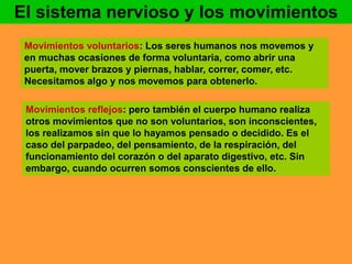 El sistema nervioso y los movimientos 
Movimientos voluntarios: Los seres humanos nos movemos y 
en muchas ocasiones de forma voluntaria, como abrir una 
puerta, mover brazos y piernas, hablar, correr, comer, etc. 
Necesitamos algo y nos movemos para obtenerlo. 
Movimientos reflejos: pero también el cuerpo humano realiza 
otros movimientos que no son voluntarios, son inconscientes, 
los realizamos sin que lo hayamos pensado o decidido. Es el 
caso del parpadeo, del pensamiento, de la respiración, del 
funcionamiento del corazón o del aparato digestivo, etc. Sin 
embargo, cuando ocurren somos conscientes de ello. 
 