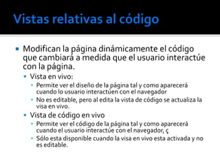    Modifican la página dinámicamente el código
    que cambiará a medida que el usuario interactúe
    con la página.
     Vista en vivo:
      ▪ Permite ver el diseño de la página tal y como aparecerá
        cuando lo usuario interactúen con el navegador
      ▪ No es editable, pero al edita la vista de código se actualiza la
        visa en vivo.
     Vista de código en vivo
      ▪ Permite ver el código de la página tal y como aparecerá
        cuando el usuario interactúe con el navegador, ç
      ▪ Sólo esta disponible cuando la visa en vivo esta activada y no
        es editable.
 