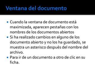    Cuando la ventana de documento está
    maximizada, aparecen pestañas con los
    nombres de los documentos abiertos
   Si ha realizado cambios en alguno de los
    documento abierto y no los ha guardado, se
    muestra un asterisco después del nombre del
    archivo.
   Para ir de un documento a otro de clic en su
    ficha.
 