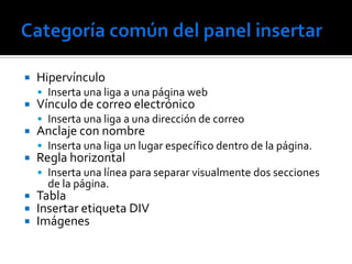    Hipervínculo
     Inserta una liga a una página web
   Vínculo de correo electrónico
     Inserta una liga a una dirección de correo
   Anclaje con nombre
     Inserta una liga un lugar específico dentro de la página.
   Regla horizontal
     Inserta una línea para separar visualmente dos secciones
      de la página.
   Tabla
   Insertar etiqueta DIV
   Imágenes
 