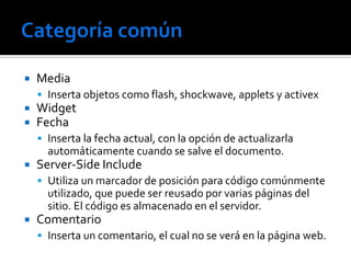    Media
     Inserta objetos como flash, shockwave, applets y activex
   Widget
   Fecha
     Inserta la fecha actual, con la opción de actualizarla
      automáticamente cuando se salve el documento.
   Server-Side Include
     Utiliza un marcador de posición para código comúnmente
      utilizado, que puede ser reusado por varias páginas del
      sitio. El código es almacenado en el servidor.
   Comentario
     Inserta un comentario, el cual no se verá en la página web.
 