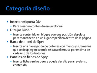    Insertar etiqueta Div
     Para crear un contenido en un bloque
   Dibujar Div AP
     Inserta contenido en bloque con una posición absoluta
      para mantenerlo en un lugar específico dentro de la página
   Barra de menú de Spry
     Inserta una navegación de botones con menús y submenús
      que se despliegan cuando se pasa el mouse por encima de
      cada uno de los botones
   Paneles en fichas de Spry
     Inserta fichas en las que se puede dar clic para revelar su
      contenido
 