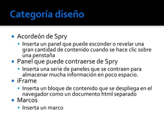    Acordeón de Spry
     Inserta un panel que puede esconder o revelar una
      gran cantidad de contenido cuando se hace clic sobre
      una penstaña
   Panel que puede contraerse de Spry
     Inserta una serie de paneles que se contraen para
      almacenar mucha información en poco espacio.
   iFrame
     Inserta un bloque de contenido que se despliega en el
      navegador como un documento html separado
   Marcos
     Inserta un marco
 