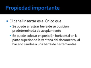    El panel insertar es el único que:
     Se puede arrastrar fuera de su posición
      predeterminada de acoplamiento
     Se puede colocar en posición horizontal en la
      parte superior de la ventana del documento, al
      hacerlo cambia a una barra de herramientas.
 