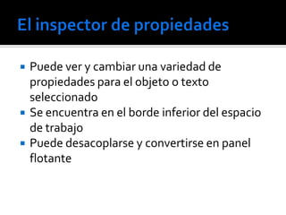    Puede ver y cambiar una variedad de
    propiedades para el objeto o texto
    seleccionado
   Se encuentra en el borde inferior del espacio
    de trabajo
   Puede desacoplarse y convertirse en panel
    flotante
 