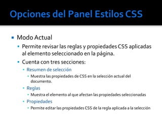    Modo Actual
     Permite revisar las reglas y propiedades CSS aplicadas
      al elemento seleccionado en la página.
     Cuenta con tres secciones:
      ▪ Resumen de selección
        ▪ Muestra las propiedades de CSS en la selección actual del
          documento.
      ▪ Reglas
        ▪ Muestra el elemento al que afectan las propiedades seleccionadas
      ▪ Propiedades
        ▪ Permite editar las propiedades CSS de la regla aplicada a la selección
 