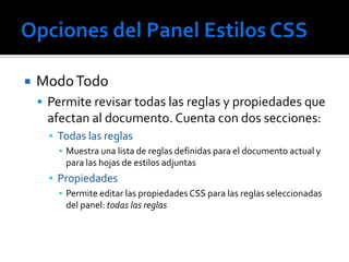    Modo Todo
     Permite revisar todas las reglas y propiedades que
     afectan al documento. Cuenta con dos secciones:
      ▪ Todas las reglas
        ▪ Muestra una lista de reglas definidas para el documento actual y
          para las hojas de estilos adjuntas
      ▪ Propiedades
        ▪ Permite editar las propiedades CSS para las reglas seleccionadas
          del panel: todas las reglas
 