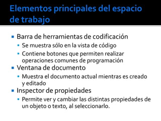    Barra de herramientas de codificación
     Se muestra sólo en la vista de código
     Contiene botones que permiten realizar
     operaciones comunes de programación
   Ventana de documento
     Muestra el documento actual mientras es creado
     y editado
   Inspector de propiedades
     Permite ver y cambiar las distintas propiedades de
     un objeto o texto, al seleccionarlo.
 