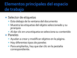    Selector de etiquetas
     Esta debajo de la ventana del documento
     Muestra las etiquetas del objeto seleccionado y su
      jerarquía
     Al dar clic en una etiqueta se selecciona su contenido
   Paneles
     Ayudan a crear y modificar objetos en la página.
     Hay diferentes tipos de paneles
     Para ampliarlos, hay que dar clic en la pestaña
      correspondiente.
 